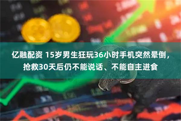亿融配资 15岁男生狂玩36小时手机突然晕倒，抢救30天后仍不能说话、不能自主进食
