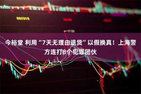 今裕堂 利用“7天无理由退货”以假换真！上海警方连打8个犯罪团伙