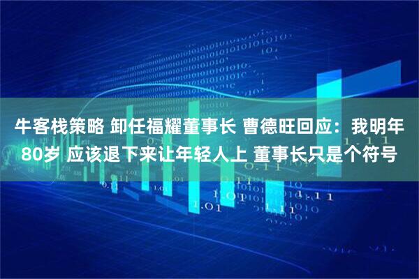 牛客栈策略 卸任福耀董事长 曹德旺回应：我明年80岁 应该退下来让年轻人上 董事长只是个符号