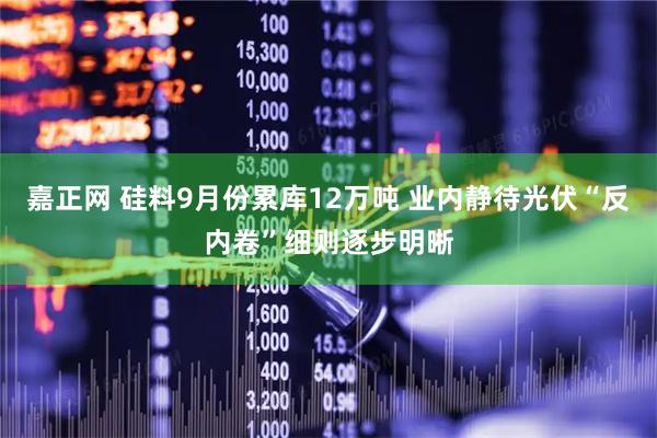 嘉正网 硅料9月份累库12万吨 业内静待光伏“反内卷”细则逐步明晰