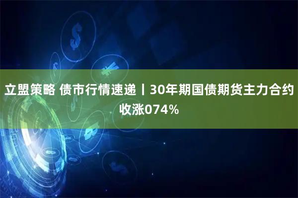 立盟策略 债市行情速递丨30年期国债期货主力合约收涨074%