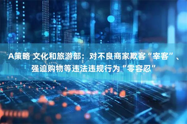 A策略 文化和旅游部：对不良商家欺客“宰客”、强迫购物等违法违规行为“零容忍”