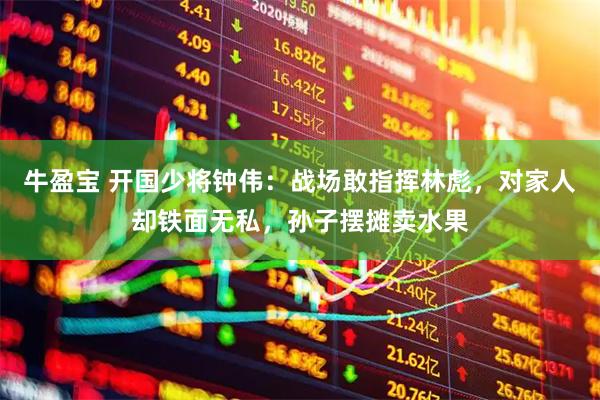 牛盈宝 开国少将钟伟：战场敢指挥林彪，对家人却铁面无私，孙子摆摊卖水果
