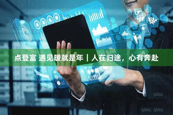 点登富 遇见暖就是年｜人在归途，心有奔赴
