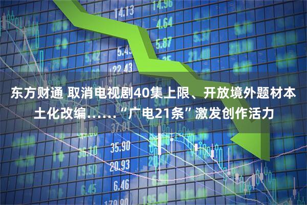 东方财通 取消电视剧40集上限、开放境外题材本土化改编……“广电21条”激发创作活力