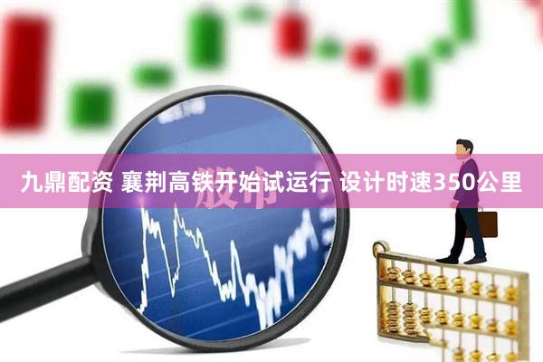 九鼎配资 襄荆高铁开始试运行 设计时速350公里