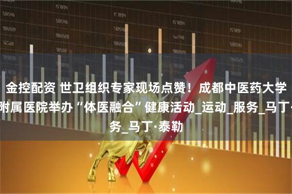 金控配资 世卫组织专家现场点赞！成都中医药大学第三附属医院举办“体医融合”健康活动_运动_服务_马丁·泰勒