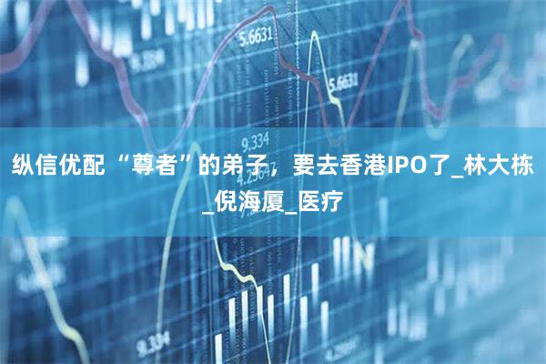 纵信优配 “尊者”的弟子，要去香港IPO了_林大栋_倪海厦_医疗