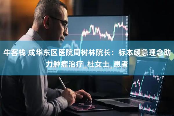 牛客栈 成华东区医院周树林院长：标本缓急理念助力肿瘤治疗_杜女士_患者