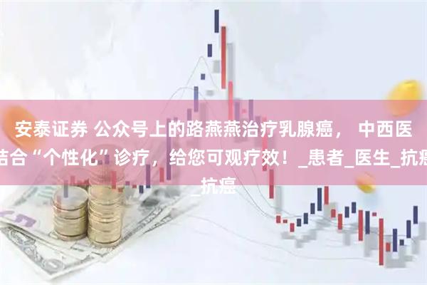 安泰证券 公众号上的路燕燕治疗乳腺癌， 中西医结合“个性化”诊疗，给您可观疗效！_患者_医生_抗癌
