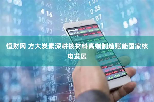 恒财网 方大炭素深耕核材料高端制造赋能国家核电发展