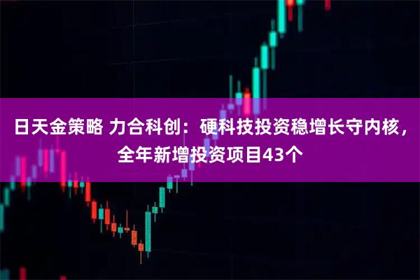 日天金策略 力合科创：硬科技投资稳增长守内核，全年新增投资项目43个