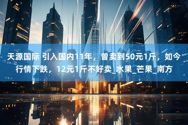 天源国际 引入国内11年，曾卖到50元1斤，如今行情下跌，12元1斤不好卖_水果_芒果_南方