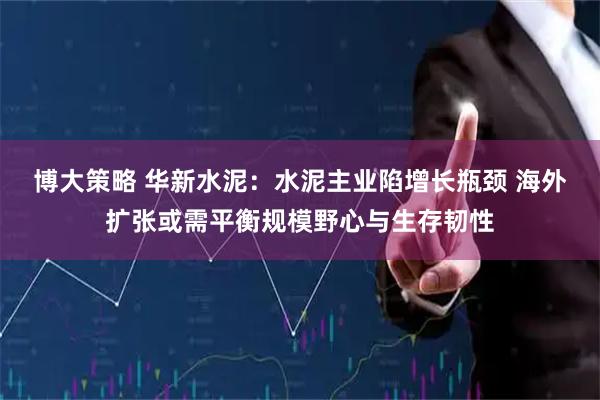 博大策略 华新水泥：水泥主业陷增长瓶颈 海外扩张或需平衡规模野心与生存韧性
