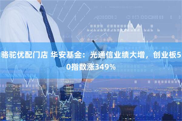 骆驼优配门店 华安基金：光通信业绩大增，创业板50指数涨349%