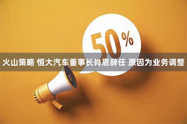 火山策略 恒大汽车董事长肖恩辞任 原因为业务调整