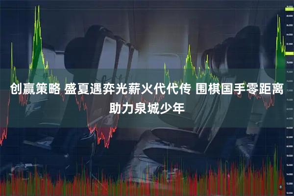 创赢策略 盛夏遇弈光薪火代代传 围棋国手零距离助力泉城少年