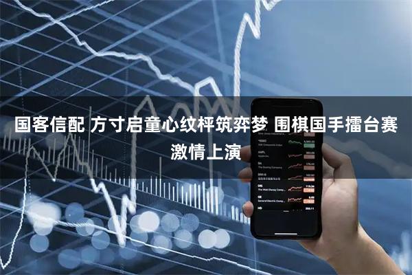 国客信配 方寸启童心纹枰筑弈梦 围棋国手擂台赛激情上演