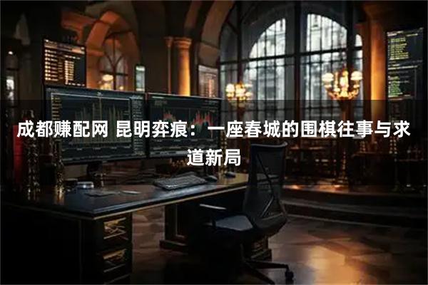 成都赚配网 昆明弈痕：一座春城的围棋往事与求道新局