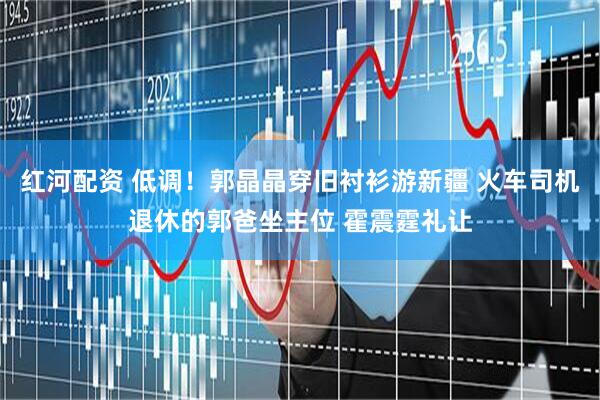 红河配资 低调！郭晶晶穿旧衬衫游新疆 火车司机退休的郭爸坐主位 霍震霆礼让